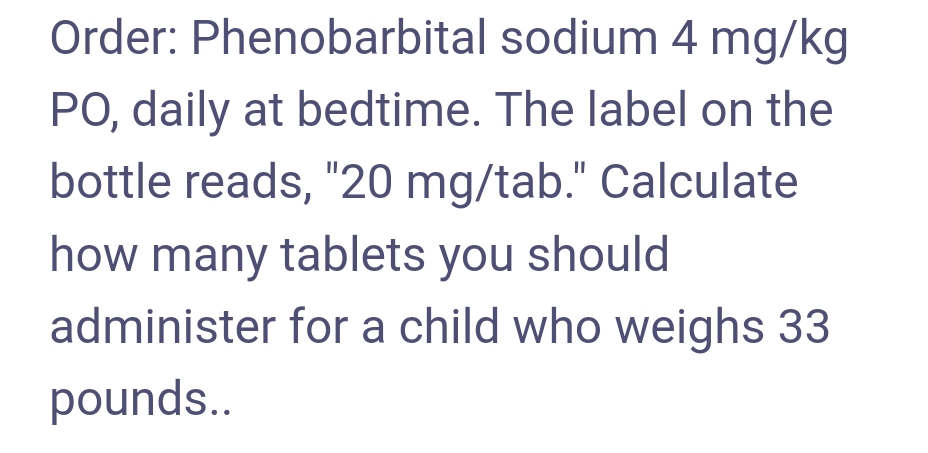 Order: Phenobarbital
sodium 4 mg/kg
PO, daily at bedtime. The label on the
bottle reads, "20 mg/tab." Calculate
how many tablets you should
administer for a child who weighs 33
pounds..