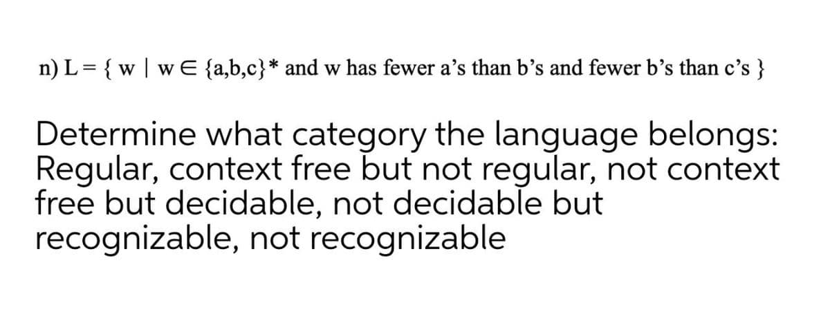 n) L= { w | w E {a,b,c}* and w has fewer a's than b’s and fewer b’s than c's }
Determine what category the language belongs:
Regular, context free but not regular, not context
free but decidable, not decidable but
recognizable, not recognizable
