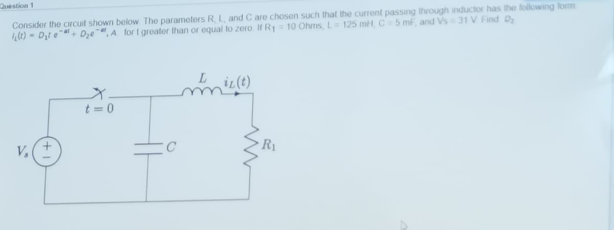 Consider the circuit shown below The parameters R, L, and C are chosen such that the current passing through inductor has the following form
21) = D;t e¯a+ Dze¯", A for t greater than or equal to zero If R1 = 10 Ohms, L= 125 mH, C = 5 mf, and Vs = 31 V Find D,
Quèstion 1
iL(t)
t = 0
R1
V,
