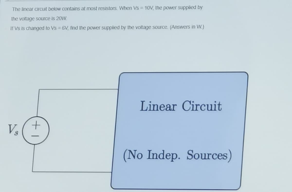 The linear circuit below contains at most resistors. When Vs = 10V, the power supplied by
the voltage source is 20W.
Ir Vs is changed to Vs = 6V, find the power supplied by the voltage source. (Answers in W.)
%3D
Linear Circuit
Vs
(No Indep. Sources)
