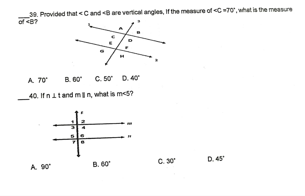 39. Provided that < C and <B are vertical angles, If the measure of <C=70°, what is the measure
of <B?
3
A
B
#i
F
G
H
A. 70⁰°
B. 60°
C. 50° D. 40°
40. If n it and m || n, what is m<5?
2
121
4
72
D. 45°
A. 90°
S
6
8
B. 60°
C. 30°