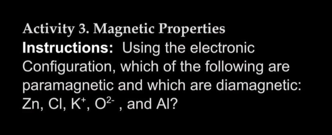 Activity 3. Magnetic Properties
Instructions: Using the electronic
Configuration, which of the following are
paramagnetic and which are diamagnetic:
Zn, CI, K*, O²- , and Al?
