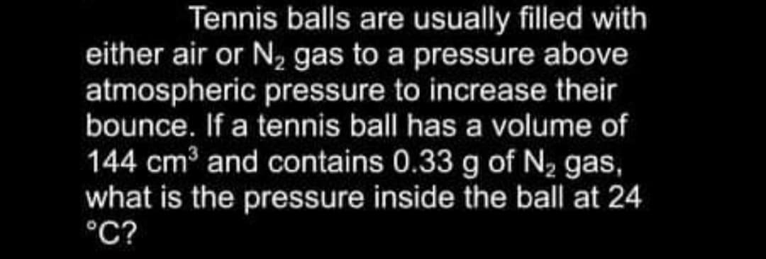 Tennis balls are usually filled with
either air or N, gas to a pressure above
atmospheric pressure to increase their
bounce. If a tennis ball has a volume of
144 cm3 and contains 0.33 g of N2 gas,
what is the pressure inside the ball at 24
°C?
