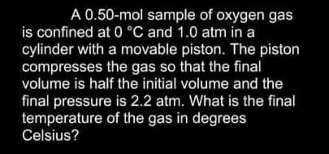 A 0.50-mol sample of oxygen gas
is confined at 0 °C and 1.0 atm in a
cylinder with a movable piston. The piston
compresses the gas so that the final
volume is half the initial volume and the
final pressure is 2.2 atm. What is the final
temperature of the gas in degrees
Celsius?
