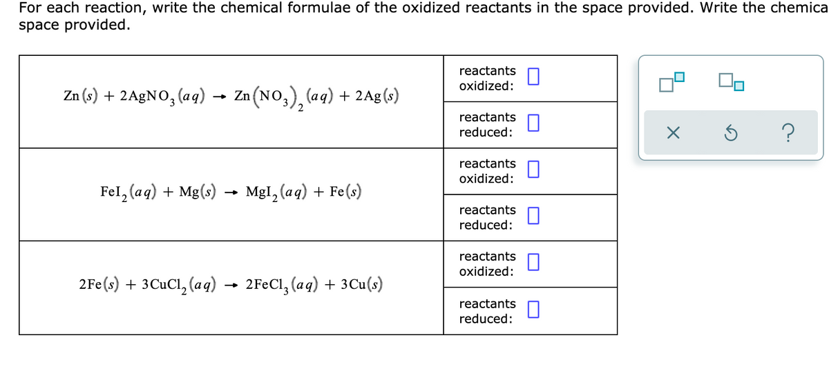 For each reaction, write the chemical formulae of the oxidized reactants in the space provided. Write the chemica
space provided.
reactants
oxidized:
Zn (s) + 2A£NO, (aq) →
- Zn (NO,), (aq) + 2Ag(s)
reactants
reduced:
reactants
oxidized:
Fel, (aq) + Mg(s) -
MgI, (aq) + Fe(s)
reactants
reduced:
reactants
oxidized:
2Fe(s) + 3CUCI, (aq) →
2FEC1, (aq) + 3Cu(s)
reactants
reduced:
