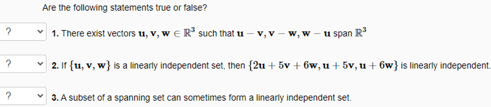 Are the following statements true or false?
1. There exist vectors u, v, w e R' such that u
v, v – w, w – u span R
?
2. If {u, v, w} is a linearly independent set, then {2u + 5v + 6w, u+ 5v, u + 6w} is linearly independent.
?
3. A subset of a spanning set can sometimes form a linearly independent set.
