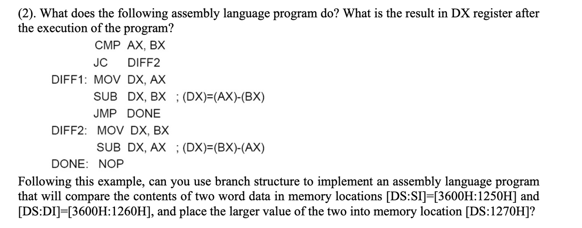 (2). What does the following assembly language program do? What is the result in DX register after
the execution of the program?
CMP AX, BX
JC
DIFF2
DIFF1: MOV DX, AX
SUB DX, BX ; (DX)=(AX)-(BX)
JMP DONE
DIFF2: MOV DX, BX
SUB DX, AX ; (DX)=(BX)-(AX)
DONE: NOP
Following this example, can you use branch structure to implement an assembly language program
that will compare the contents of two word data in memory locations [DS:SI]=[3600H:1250H] and
[DS:DI]=[3600H:1260H], and place the larger value of the two into memory location [DS:1270H]?
