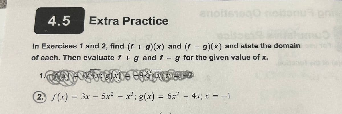4.5 Extra Practice
anoitsiaqo noitonus eni
In Exercises 1 and 2, find (f + g)(x) and (f - g)(x) and state the domain
of each. Then evaluate f + g and f g for the given value of x.
1. A(M) = *4x;8(x) € VA
2. f(x) = 3x - 5x² - x³; g(x) = 6x² − 4x; x = −1
-