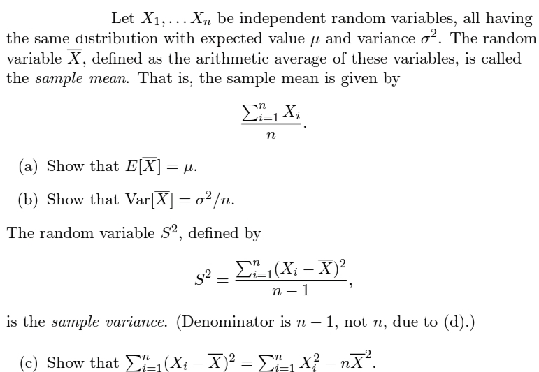 Let X1,... Xn be independent random variables, all having
the same distribution with expected value u and variance o?. The random
variable X, defined as the arithmetic average of these variables, is called
the sample mean. That is, the sample mean is given by
(a) Show that E[X] = µ.
(b) Show that Var[X] = o²/n.
The random variable S2, defined by
EL (Xi – X)²
п — 1
is the sample variance. (Denominator is n – 1, not n, due to (d).)
(c) Show that (Xi – X)? = E-, X? – nX.
