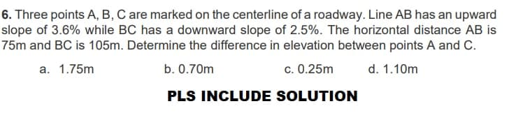 6. Three points A, B, C are marked on the centerline of a roadway. Line AB has an upward
slope of 3.6% while BC has a downward slope of 2.5%. The horizontal distance AB is
75m and BC is 105m. Determine the difference in elevation between points A and C.
a.
1.75m
b. 0.70m
c. 0.25m
d. 1.10m
PLS INCLUDE SOLUTION