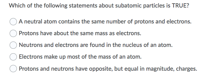 Which of the following statements about subatomic particles is TRUE?
A neutral atom contains the same number of protons and electrons.
Protons have about the same mass as electrons.
Neutrons and electrons are found in the nucleus of an atom.
Electrons make up most of the mass of an atom.
Protons and neutrons have opposite, but equal in magnitude, charges.
