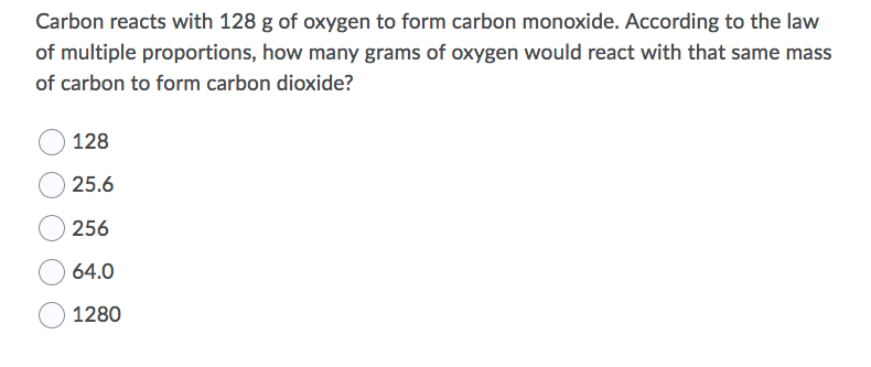 Carbon reacts with 128 g of oxygen to form carbon monoxide. According to the law
of multiple proportions, how many grams of oxygen would react with that same mass
of carbon to form carbon dioxide?
128
25.6
256
64.0
1280

