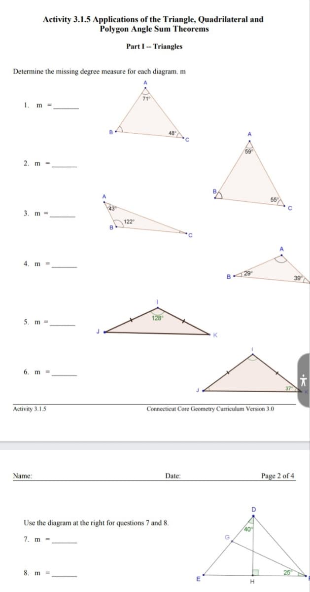 Determine the missing degree measure for each diagram. m
1. m =
2. m =
3. m
4. m
Activity 3.1.5 Applications of the Triangle, Quadrilateral and
Polygon Angle Sum Theorems
Part I Triangles
5. m
6. m
Activity 3.1.5.
Name:
B
8. m.
B
122°
71°
128⁰
Date:
Use the diagram at the right for questions 7 and 8.
7. m =
B
E
K
B
Connecticut Core Geometry Curriculum Version 3.0
59
G
29°
40°
n
55°
H
C
37
39
Page 2 of 4
25