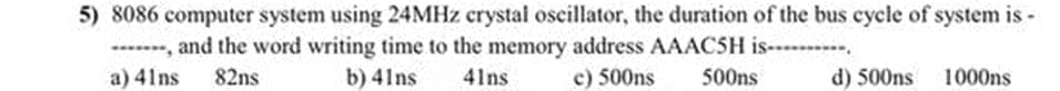 5) 8086 computer system using 24MHZ crystal oscillator, the duration of the bus cycle of system is -
-----, and the word writing time to the memory address AAACSH is-
a) 41ns
82ns
b) 41ns
41ns
c) 500ns
500ns
d) 500ns
1000ns
