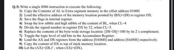 Q.3) Write a single 8086 instruction to execute the following:
1) Copy the Contents of AL to Extra segment memory in the offset address 0100H
2) Load the effective address of the memory location pointed by (BX)+(DI) to register DX.
3) Save the flags in internal register.
4) Swap the low nibble and high nibble of the content of BL, when CL-4
5) Divide the signed number in register DX by 32, when CL=5.
6) Replace the contents of the byte-wide storage location: [DS+DI]+10H by its 2's complement.
7) Toggle the logic level of odd bits in the Accumulator Register.
8) Load the AX and DS registers from the address (OA06H] and address [0A08H] respectively.
9) Copy the content of DX to top of stack memory location.
10) Let the (AX)=(DL), when (AX)3(DX).
