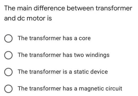 The main difference between transformer
and dc motor is
The transformer has a core
The transformer has two windings
The transformer is a static device
The transformer has a magnetic circuit
