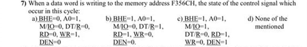 7) When a data word is writing to the memory address F356CH, the state of the control signal which
occur in this cycle:
a) BHE-0, A0-1,
M/IO-0, DT/R-0,
RD-0, WR-1,
DEN-0
b) ВНЕ31, А0-1,
МЛО-0, DT/R-1,
RD-1, WR-0,
DEN-0.
c) BHE-1, A0-1,
M/IO-1,
DT/R-0, RD-1,
WR-0, DEN-1
d) None of the
mentioned
