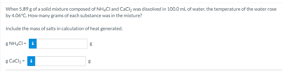 When 5.89 g of a solid mixture composed of NH4CI and CaCl2 was dissolved in 100.0 mL of water, the temperature of the water rose
by 4.06°C. How many grams of each substance was in the mixture?
Include the mass of salts in calculation of heat generated.
g NH4CI = i
g Cačl2 = i
bộ
bộ
