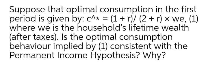 Suppose that optimal consumption in the first
period is given by: c^* = (1+ r)/ (2 + r) × we, (1)
where we is the household's lifetime wealth
(after taxes). Is the optimal consumption
behaviour implied by (1) consistent with the
Permanent Income Hypothesis? Why?
