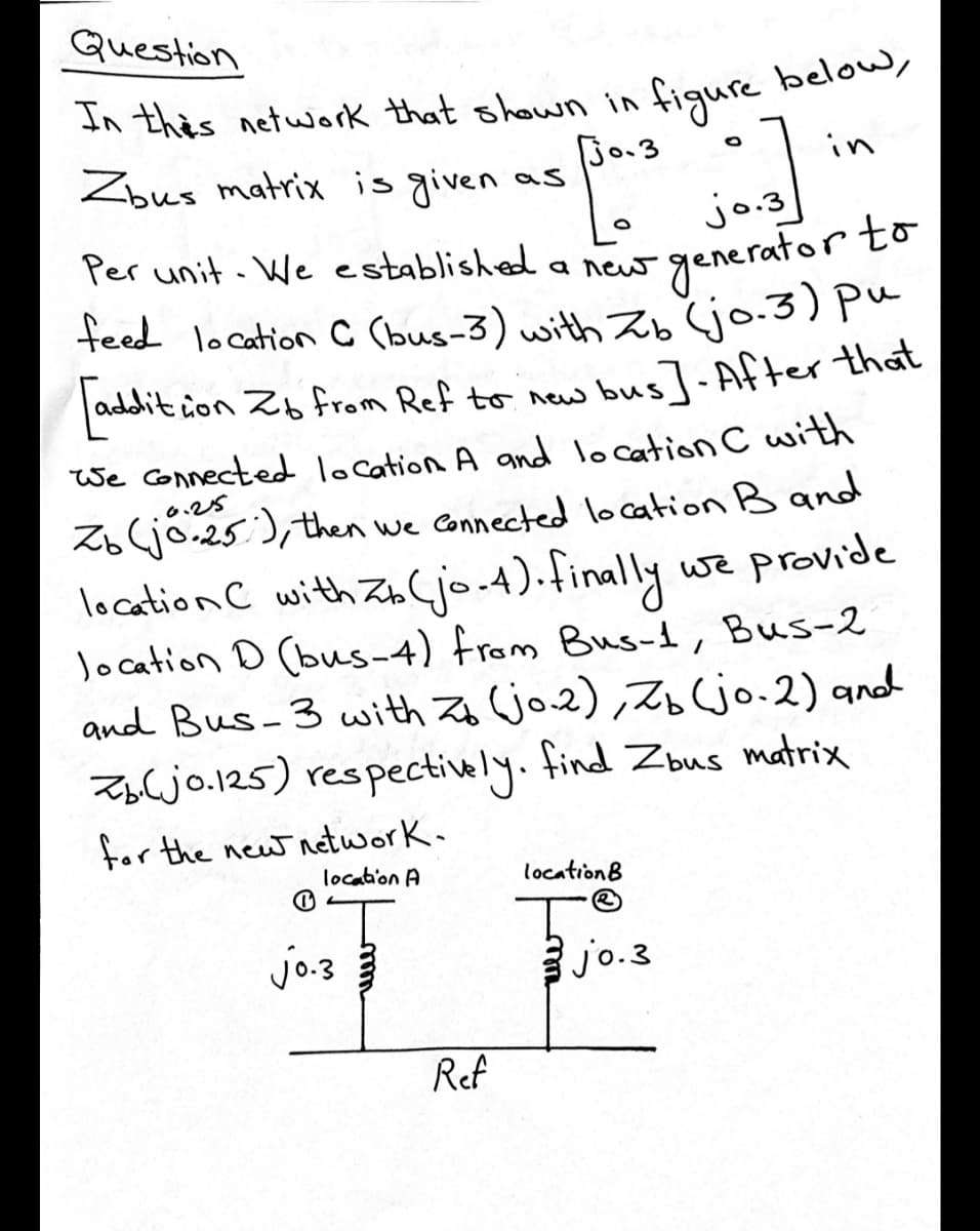 Question
figure below,
Jo.3
In this network that shewn in
Zbus matrix is given as
in
jo.3
Per unit. We establisheda new
generator to
feed location C Cbus-3) with Zb jo.3) pu
addit ion Zb from Ref to new
bus]-After that
We Connected location A and lo cation C with
o.25
Z6jo.25), then we Connected location B and
location C with Zb(jo.4).finally we provide
location D (bus-4) from Bus-1, Bus-2
and Bus-3 with Z jo2), Z jo.2) and
Zbljo.125) respectively. find Zbus matrix
for the new network.
location A
locationB
jo.3
jo.3
Ref
