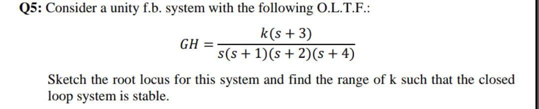 Q5: Consider a unity f.b. system with the following O.L.T.F.:
k(s + 3)
GH =
s(s + 1)(s + 2)(s + 4)
Sketch the root locus for this system and find the range of k such that the closed
loop system is stable.
