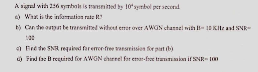 A signal with 256 symbols is transmitted by 10 symbol per second.
a) What is the information rate R?
b) Can the output be transmitted without error over AWGN channel with B- 10 KHz and SNR
100
c) Find the SNR required for error-free transmission for part (b)
d) Find the B required for AWGN channel for error-free transmission if SNR 100
