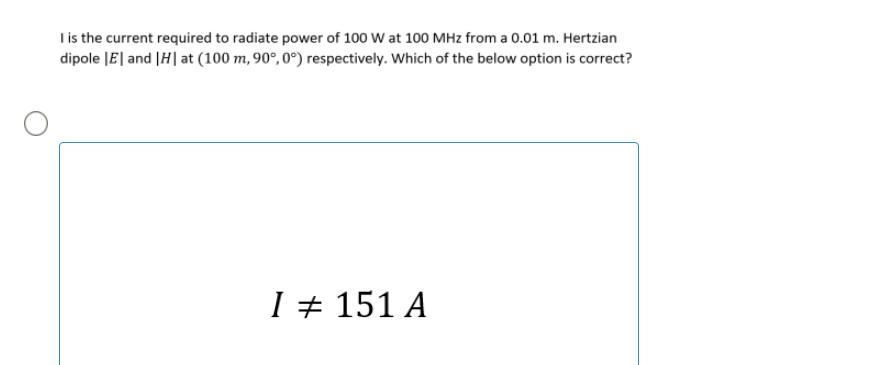 Iis the current required to radiate power of 100 W at 100 MHz from a 0.01 m. Hertzian
dipole JE| and |H| at (100 m, 90°, 0°) respectively. Which of the below option is correct?
I + 151 A
