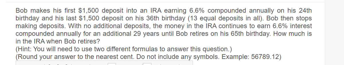 Bob makes his first $1,500 deposit into an IRA earning 6.6% compounded annually on his 24th
birthday and his last $1,500 deposit on his 36th birthday (13 equal deposits in all). Bob then stops
making deposits. With no additional deposits, the money in the IRA continues to earn 6.6% interest
compounded annually for an additional 29 years until Bob retires on his 65th birthday. How much is
in the IRA when Bob retires?
(Hint: You will need to use two different formulas to answer this question.)
(Round your answer to the nearest cent. Do not include any symbols. Example: 56789.12)
