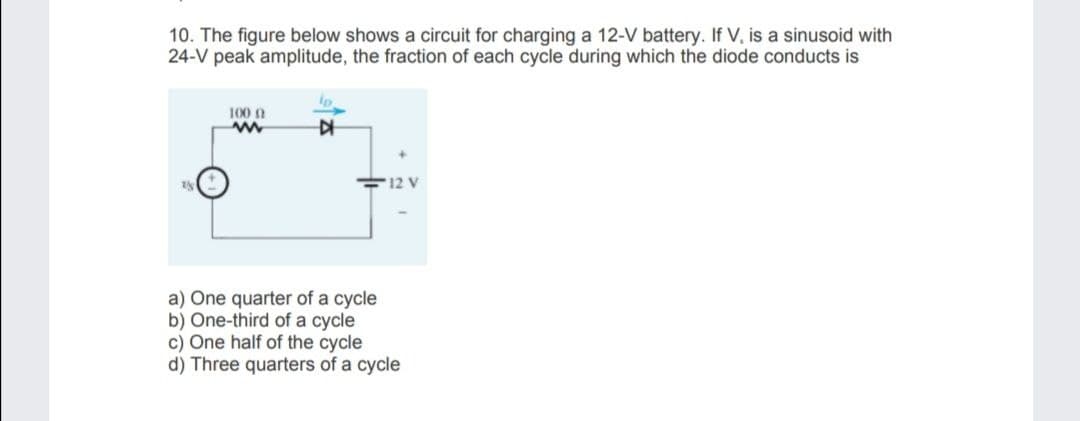 10. The figure below shows a circuit for charging a 12-V battery. If V, is a sinusoid with
24-V peak amplitude, the fraction of each cycle during which the diode conducts is
100 0
F12 V
a) One quarter of a cycle
b) One-third of a cycle
c) One half of the cycle
d) Three quarters of a cycle
