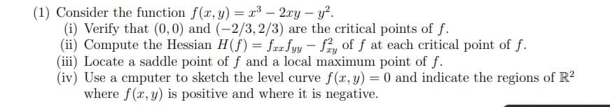 (1) Consider the function f(x, y) = x³ - 2xy - y².
(i) Verify that (0,0) and (-2/3, 2/3) are the critical points of f.
(ii) Compute the Hessian H(f) = farfyy - fy of f at each critical point of f.
(iii) Locate a saddle point of f and a local maximum point of f.
(iv) Use a cmputer to sketch the level curve f(x, y) = 0 and indicate the regions of R²
where f(x, y) is positive and where it is negative.
