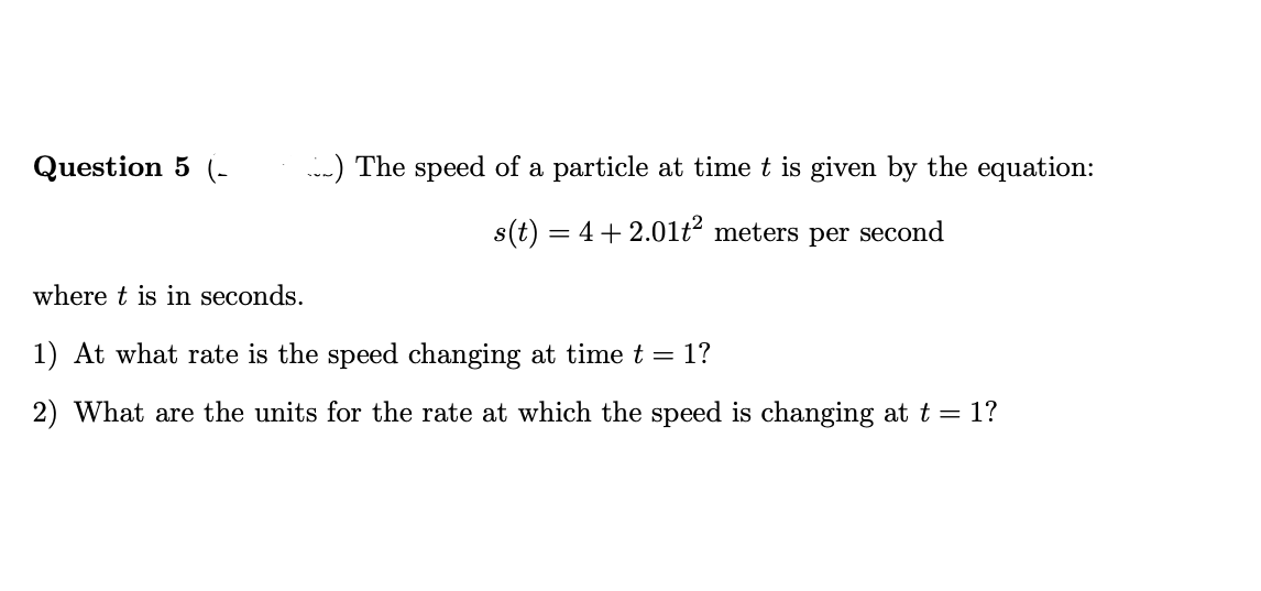 Question 5 (-
-) The speed of a particle at time t is given by the equation:
s(t) = 4+ 2.01ť² meters per second
where t is in seconds.
1) At what rate is the speed changing at time t = 1?
2) What are the units for the rate at which the speed is changing at t = 1?
