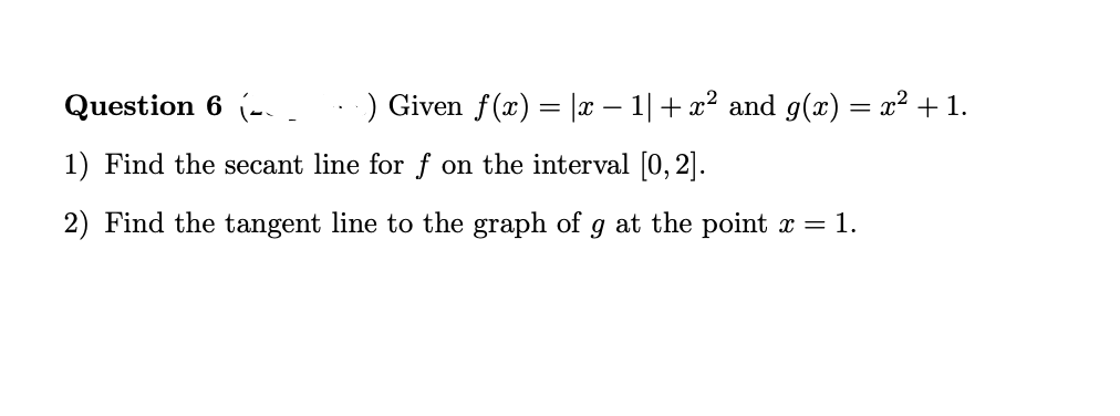 Question 6 (-..
) Given f(x) = |x – 1| + x² and g(x) = x² + 1.
1) Find the secant line for f on the interval [0, 2].
2) Find the tangent line to the graph of g at the point = 1.
