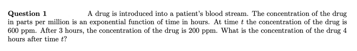 A drug is introduced into a patient's blood stream. The concentration of the drug
Question 1
in parts per million is an exponential function of time in hours. At time t the concentration of the drug is
600 ppm. After 3 hours, the concentration of the drug is 200 ppm. What is the concentration of the drug 4
hours after time t?
