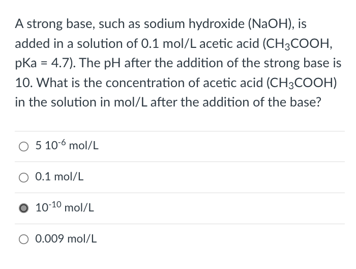 A strong base, such as sodium hydroxide (NAOH), is
added in a solution of 0.1 mol/L acetic acid (CH3COOH,
pka = 4.7). The pH after the addition of the strong base is
10. What is the concentration of acetic acid (CH3COOH)
in the solution in mol/L after the addition of the base?
O 5 10-6 mol/L
O 0.1 mol/L
10-10 mol/L
O 0.009 mol/L
