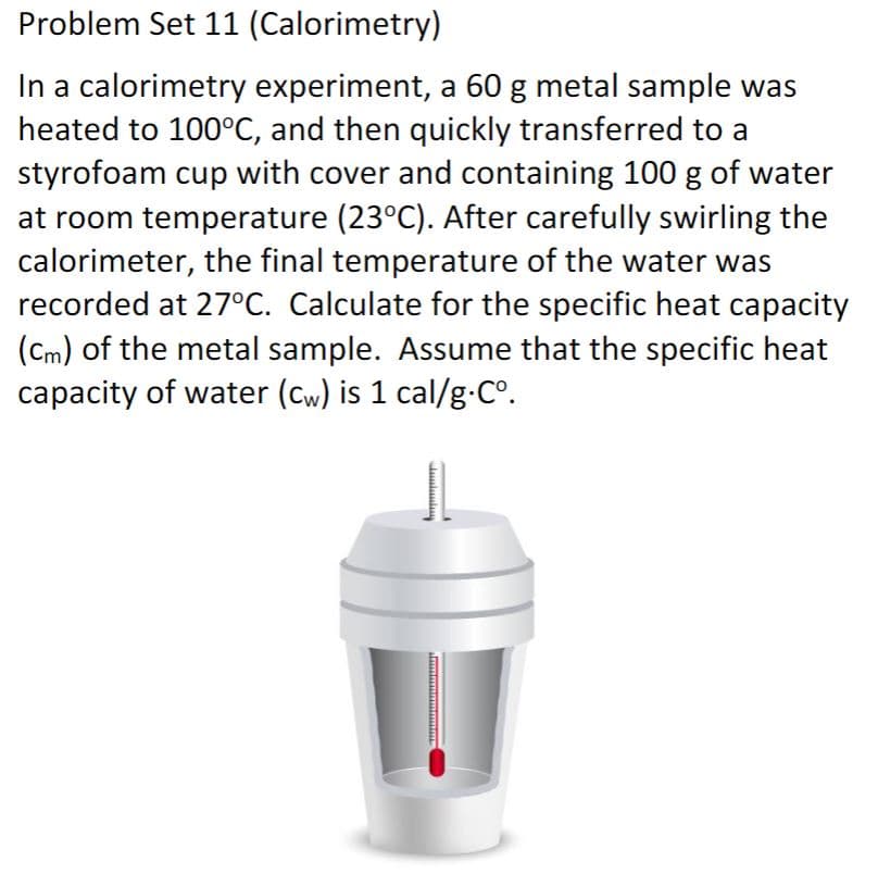 Problem Set 11 (Calorimetry)
In a calorimetry experiment, a 60 g metal sample was
heated to 100°C, and then quickly transferred to a
styrofoam cup with cover and containing 100 g of water
at room temperature (23°C). After carefully swirling the
calorimeter, the final temperature of the water was
recorded at 27°C. Calculate for the specific heat capacity
(Cm) of the metal sample. Assume that the specific heat
capacity of water (Cw) is 1 cal/g.C°.

