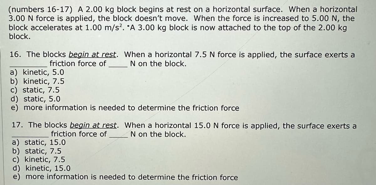 (numbers 16-17) A 2.00 kg block begins at rest on a horizontal surface. When a horizontal
3.00 N force is applied, the block doesn't move. When the force is increased to 5.00 N, the
block accelerates at 1.00 m/s². A 3.00 kg block is now attached to the top of the 2.00 kg
block.
16. The blocks begin at rest. When a horizontal 7.5 N force is applied, the surface exerts a
friction force of
N on the block.
a) kinetic, 5.0
b) kinetic, 7.5
c) static, 7.5
d) static, 5.0
e) more information is needed to determine the friction force
17. The blocks begin at rest. When a horizontal 15.0 N force is applied, the surface exerts a
friction force of
N on the block.
a) static, 15.0
b) static, 7.5
kinetic, 7.5
d) kinetic, 15.0
more information is needed to determine the friction force