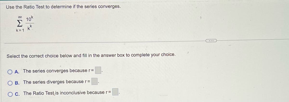 Use the Ratio Test to determine if the series converges.
10k
k=1
Select the correct choice below and fill in the answer box to complete your choice.
OA. The series converges because r =
OB. The series diverges because r=
C. The Ratio Test is inconclusive because r =