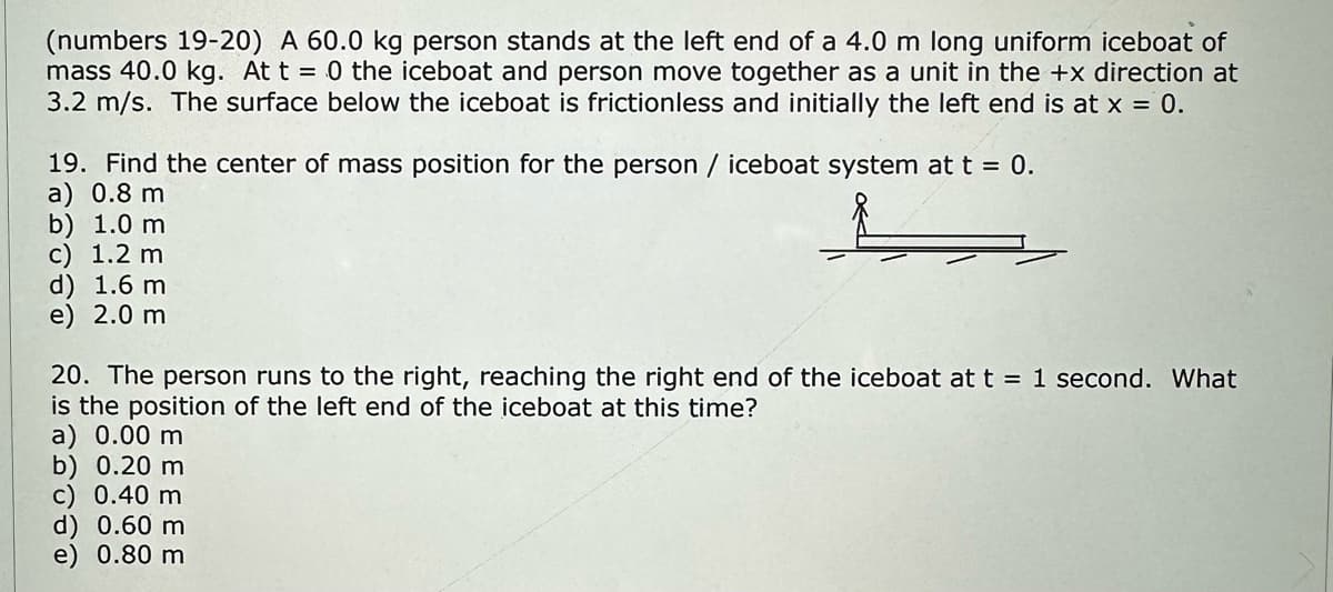 (numbers 19-20) A 60.0 kg person stands at the left end of a 4.0 m long uniform iceboat of
mass 40.0 kg. At t = 0 the iceboat and person move together as a unit in the +x direction at
3.2 m/s. The surface below the iceboat is frictionless and initially the left end is at x = 0.
19. Find the center of mass position for the person / iceboat system at t = 0.
a) 0.8 m
b) 1.0 m
c) 1.2 m
d) 1.6 m
e) 2.0 m
20. The person runs to the right, reaching the right end of the iceboat at t = 1 second. What
is the position of the left end of the iceboat at this time?
a) 0.00 m
b) 0.20 m
c) 0.40 m
d) 0.60 m
e) 0.80 m