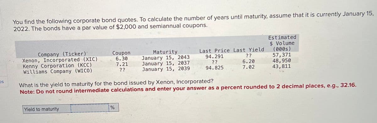 es
You find the following corporate bond quotes. To calculate the number of years until maturity, assume that it is currently January 15,
2022. The bonds have a par value of $2,000 and semiannual coupons.
Estimated
$ Volume
Company (Ticker)"
Xenon, Incorporated (XIC)
Coupon
6.30
Maturity
January 15, 2043
Kenny Corporation (KCC)
Williams Company (WICO)
7.21
??
January 15, 2037
January 15, 2039
Last Price Last Yield
94.291
??
(000s)
??
57,371
6.20
48,950
94.825
7.02
43,811
What is the yield to maturity for the bond issued by Xenon, Incorporated?
Note: Do not round intermediate calculations and enter your answer as a percent rounded to 2 decimal places, e.g., 32.16.
Yield to maturity
%