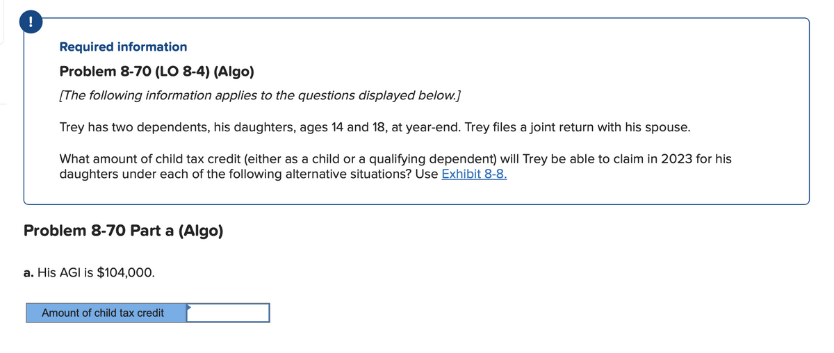 Required information
Problem 8-70 (LO 8-4) (Algo)
[The following information applies to the questions displayed below.]
Trey has two dependents, his daughters, ages 14 and 18, at year-end. Trey files a joint return with his spouse.
What amount of child tax credit (either as a child or a qualifying dependent) will Trey be able to claim in 2023 for his
daughters under each of the following alternative situations? Use Exhibit 8-8.
Problem 8-70 Part a (Algo)
a. His AGI is $104,000.
Amount of child tax credit
