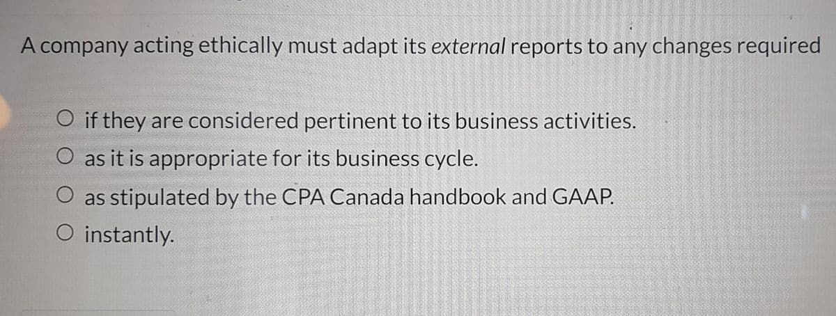A company acting ethically must adapt its external reports to any changes required
O if they are considered pertinent to its business activities.
O as it is appropriate for its business cycle.
as stipulated by the CPA Canada handbook and GAAP.
O instantly.