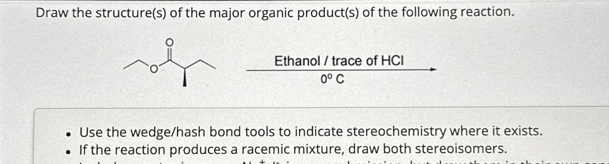 Draw the structure(s) of the major organic product(s) of the following reaction.
Ethanol / trace of HCI
0° C
Use the wedge/hash bond tools to indicate stereochemistry where it exists.
⚫ If the reaction produces a racemic mixture, draw both stereoisomers.
