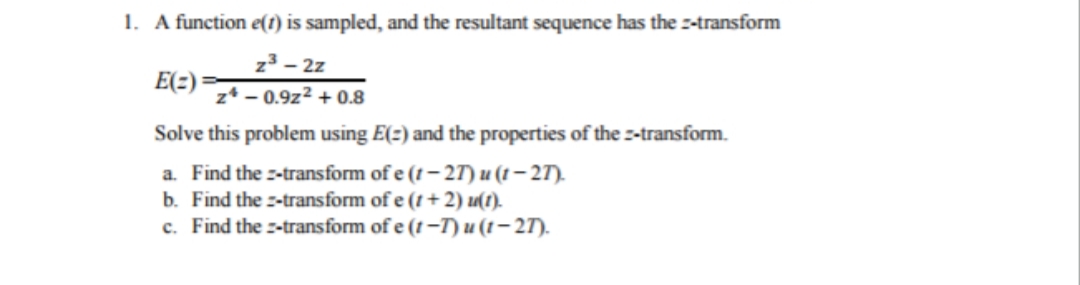 1. A function e(1) is sampled, and the resultant sequence has the z-transform
z3 – 2z
E(2):
z* - 0.9z2 + 0.8
Solve this problem using E(2) and the properties of the -transform.
a. Find the :-transform of e (t – 2T) u (1 – 27).
b. Find the -transform of e (t +2) u(1).
c. Find the z-transform of e (t -T) u (1 – 27).
