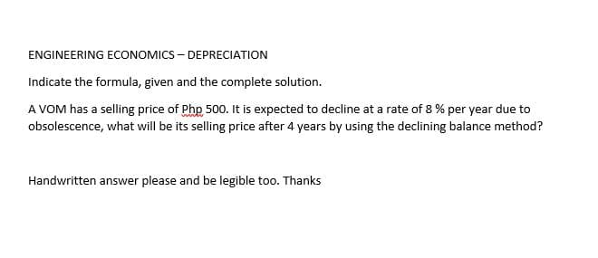 ENGINEERING ECONOMICS – DEPRECIATION
Indicate the formula, given and the complete solution.
A VOM has a selling price of Php 500. It is expected to decline at a rate of 8 % per year due to
obsolescence, what will be its selling price after 4 years by using the declining balance method?
Handwritten answer please and be legible too. Thanks
