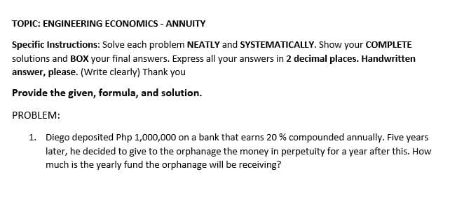 TOPIC: ENGINEERING ECONOMICS - ANNUITY
Specific Instructions: Solve each problem NEATLY and SYSTEMATICALLY. Show your COMPLETE
solutions and BOX your final answers. Express all your answers in 2 decimal places. Handwritten
answer, please. (Write clearly) Thank you
Provide the given, formula, and solution.
PROBLEM:
1. Diego deposited Php 1,000,000 on a bank that earns 20 % compounded annually. Five years
later, he decided to give to the orphanage the money in perpetuity for a year after this. How
much is the yearly fund the orphanage will be receiving?
