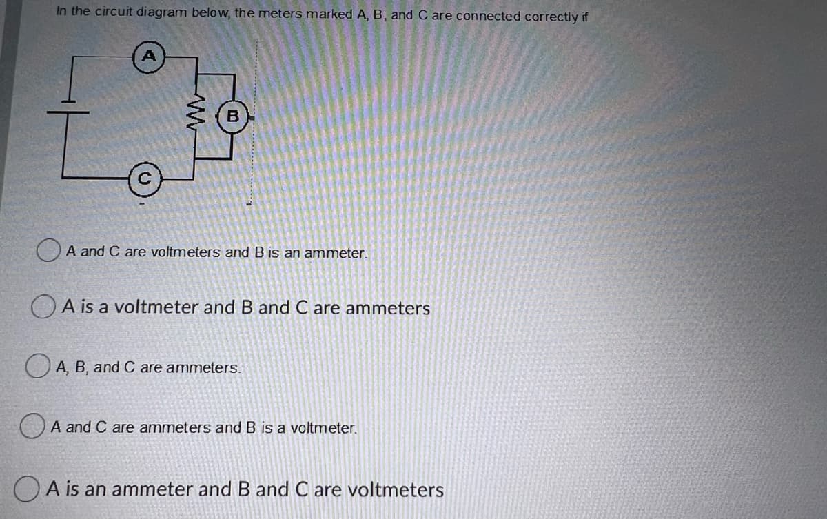 In the circuit diagram below, the meters marked A, B, and C are connected correctly if
O A and C are voltmeters and B is an ammeter.
OA is a voltmeter andB and C are ammeters
OA, B, and C are ammeters.
A and C are ammeters and B is a voltmeter.
O A is an ammeter and B and C are voltmeters
