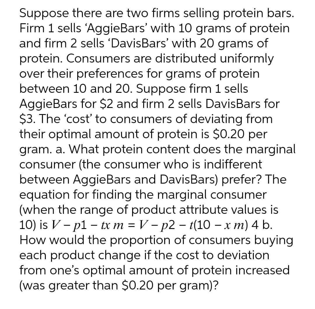 Suppose there are two firms selling protein bars.
Firm 1 sells 'AggieBars' with 10 grams of protein
and firm 2 sells 'DavisBars' with 20 grams of
protein. Consumers are distributed uniformly
over their preferences for grams of protein
between 10 and 20. Suppose firm 1 sells
AggieBars for $2 and firm 2 sells DavisBars for
$3. The 'cost to consumers of deviating from
their optimal amount of protein is $0.20 per
gram. a. What protein content does the marginal
consumer (the consumer who is indifferent
between AggieBars and DavisBars) prefer? The
equation for finding the marginal consumer
(when the range of product attribute values is
10) is V - p1 - tx m = V – p2 – t(10 – x m) 4 b.
How would the proportion of consumers buying
each product change if the cost to deviation
from one's optimal amount of protein increased
(was greater than $0.20 per gram)?
