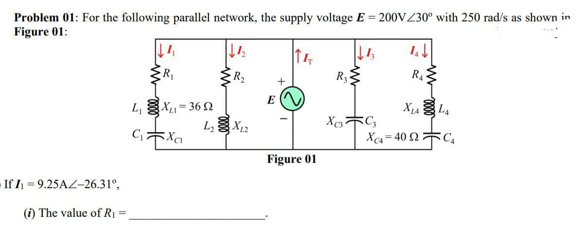 Problem 01: For the following parallel network, the supply voltage E = 200VZ30° with 250 rad/s as shown in
Figure 01:
R2
R3
R4
E
L, X= 36 2
L X12
Xc4 = 40 2 C4
Figure 01
If I = 9.25A-26.31°,
(i) The value of R1
