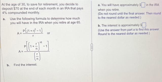 At the age of 30, to save for retirement, you decide to
deposit $70 at the end of each month in an IRA that pays
4% compounded monthly.
a. Use the following formula to determine how much
you will have in the IRA when you retire at age 65.
P[(1+r)²-1]
A =
A:
or
(7)
b. Find the interest.
ID
a. You will have approximately $ in the IRA
when you retire.
(Do not round until the final answer. Then round
to the nearest dollar as needed.)
b. The interest is approximately $
(Use the answer from part a to find this answer.
Round to the nearest dollar as needed.)