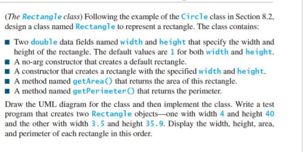 (The Rectangle class) Following the example of the Circle class in Section 8.2,
design a class named Rectangle to represent a rectangle. The class contains:
Two double data fields named width and height that specify the width and
height of the rectangle. The default values are 1 for both width and height.
I A no-arg constructor that creates a default rectangle.
I A constructor that creates a rectangle with the specified width and height.
I A method named getArea() that returns the area of this rectangle.
A method named getPerimeter () that returns the perimeter.
Draw the UML diagram for the class and then implement the class. Write a test
program that creates two Rectangle objects-one with width 4 and height 40
and the other with width 3.5 and height 35.9. Display the width, height, area,
and perimeter of each rectangle in this order.
